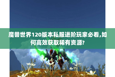 魔兽世界120版本私服进阶玩家必看,如何高效获取稀有资源?