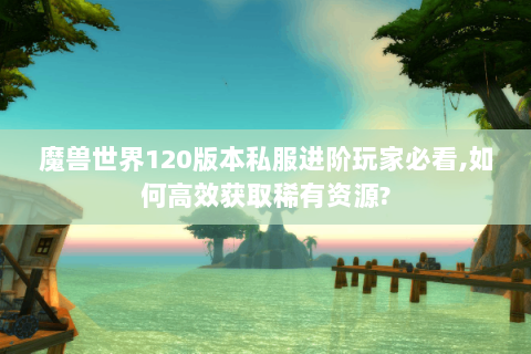 魔兽世界120版本私服进阶玩家必看,如何高效获取稀有资源?