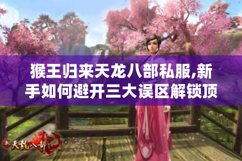 猴王归来天龙八部私服,新手如何避开三大误区解锁顶级装备?