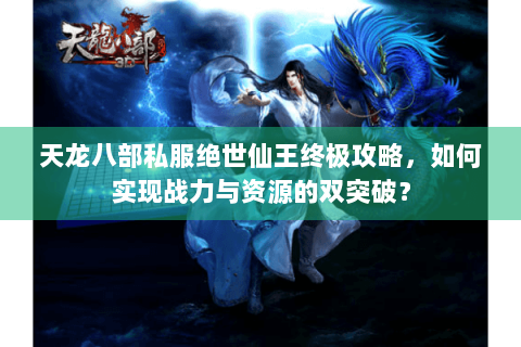 天龙八部私服绝世仙王终极攻略，如何实现战力与资源的双突破？