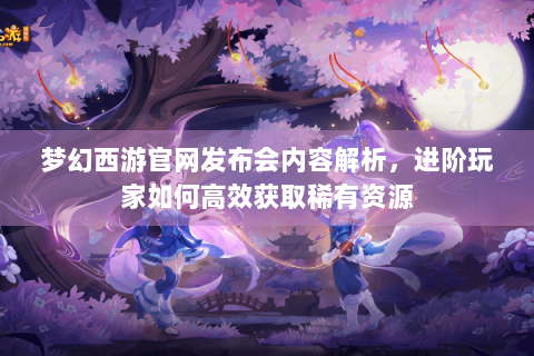 梦幻西游官网发布会内容解析，进阶玩家如何高效获取稀有资源