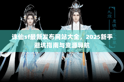 诛仙sf最新发布网站大全，2025新手避坑指南与资源导航