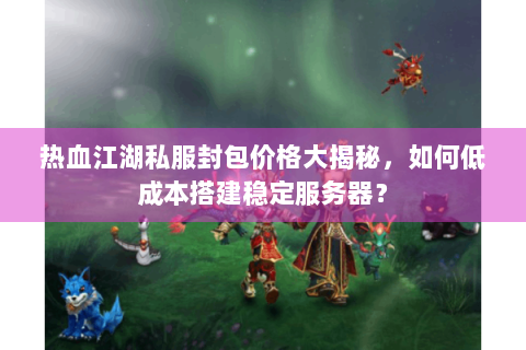 热血江湖私服封包价格大揭秘，如何低成本搭建稳定服务器？