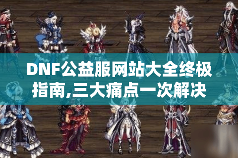 DNF公益服网站大全终极指南,三大痛点一次解决