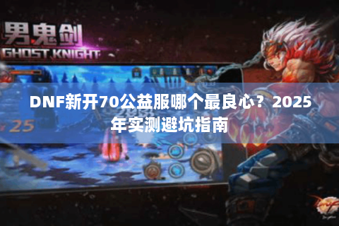 DNF新开70公益服哪个最良心？2025年实测避坑指南
