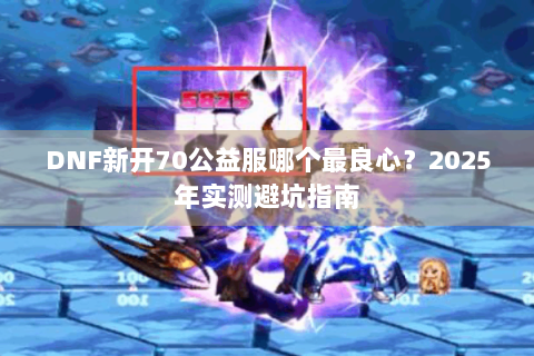 DNF新开70公益服哪个最良心？2025年实测避坑指南