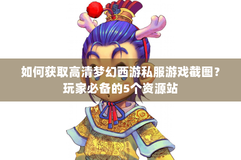 如何获取高清梦幻西游私服游戏截图？玩家必备的5个资源站