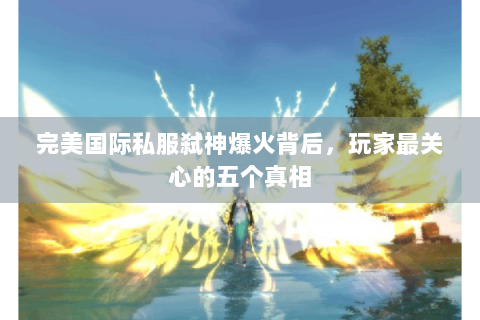 完美国际私服弑神爆火背后，玩家最关心的五个真相