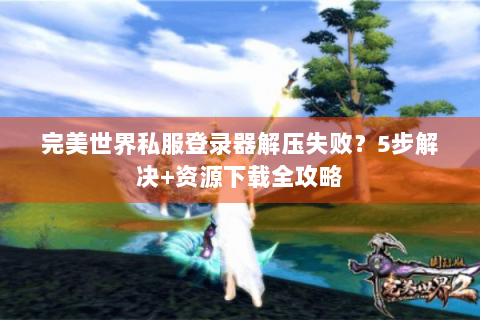 完美世界私服登录器解压失败？5步解决+资源下载全攻略