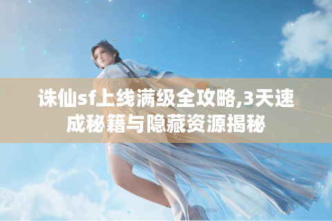 诛仙sf上线满级全攻略,3天速成秘籍与隐藏资源揭秘