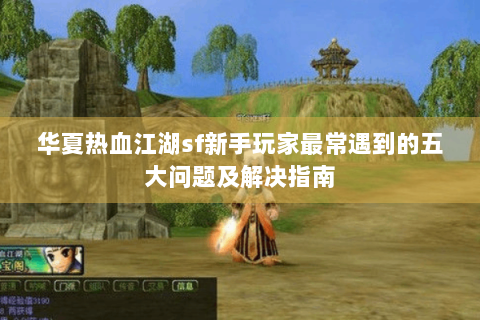 华夏热血江湖sf新手玩家最常遇到的五大问题及解决指南