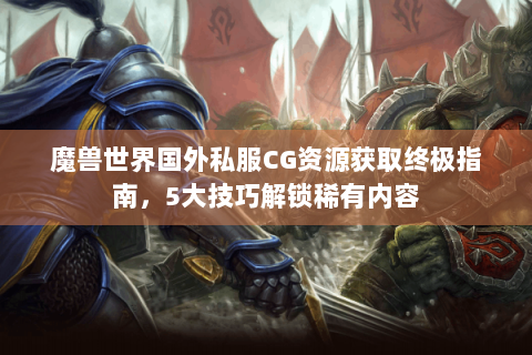 魔兽世界国外私服CG资源获取终极指南，5大技巧解锁稀有内容