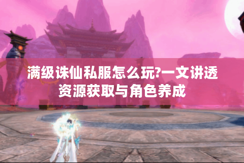 满级诛仙私服怎么玩?一文讲透资源获取与角色养成