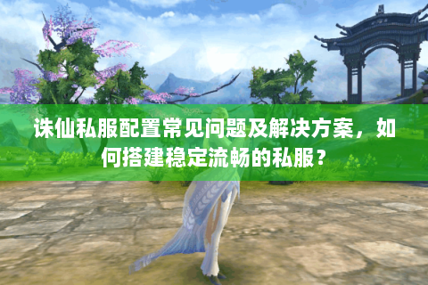 诛仙私服配置常见问题及解决方案，如何搭建稳定流畅的私服？