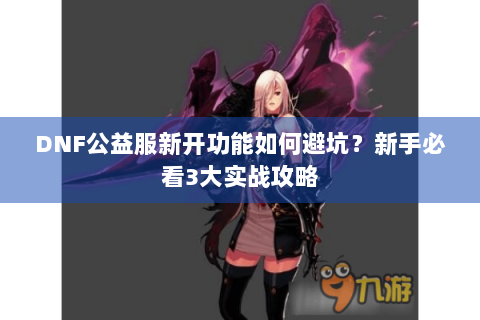 DNF公益服新开功能如何避坑？新手必看3大实战攻略