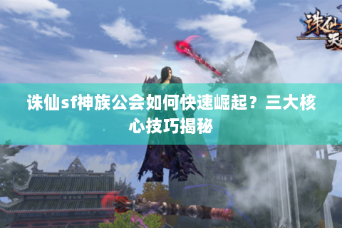 诛仙sf神族公会如何快速崛起？三大核心技巧揭秘