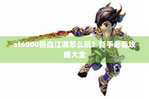 sf6000热血江湖怎么玩？新手必看攻略大全
