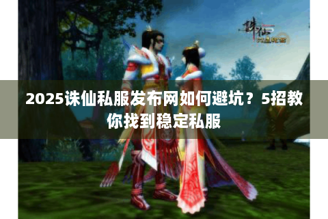 2025诛仙私服发布网如何避坑？5招教你找到稳定私服