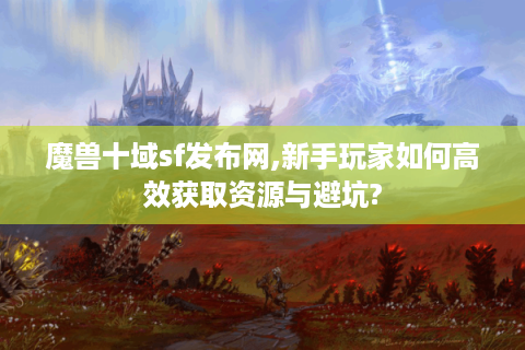 魔兽十域sf发布网,新手玩家如何高效获取资源与避坑?