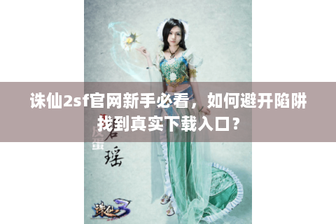 诛仙2sf官网新手必看，如何避开陷阱找到真实下载入口？
