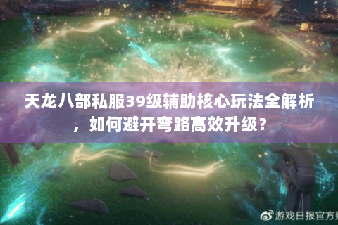 天龙八部私服39级辅助核心玩法全解析，如何避开弯路高效升级？