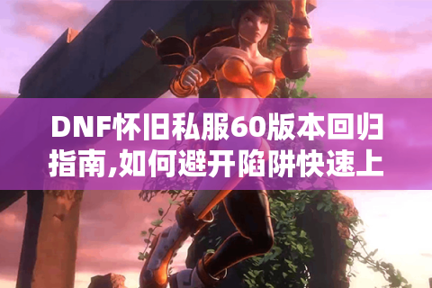 DNF怀旧私服60版本回归指南,如何避开陷阱快速上手?