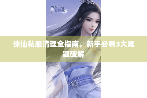 诛仙私服清理全指南，新手必看3大难题破解