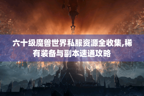 六十级魔兽世界私服资源全收集,稀有装备与副本速通攻略