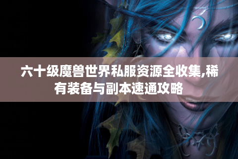 六十级魔兽世界私服资源全收集,稀有装备与副本速通攻略