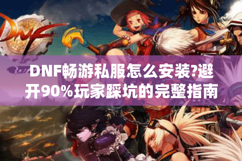 DNF畅游私服怎么安装?避开90%玩家踩坑的完整指南