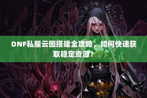 DNF私服云图搭建全攻略，如何快速获取稳定资源？