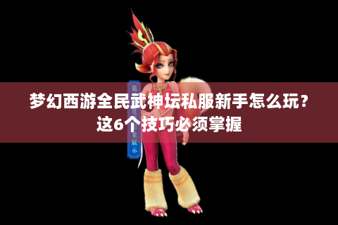 梦幻西游全民武神坛私服新手怎么玩？这6个技巧必须掌握