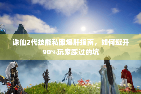 诛仙2代技能私服爆肝指南，如何避开90%玩家踩过的坑