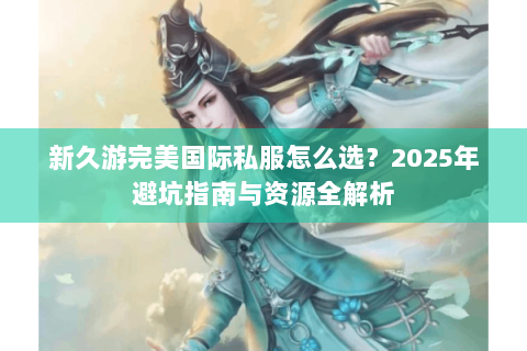 新久游完美国际私服怎么选？2025年避坑指南与资源全解析
