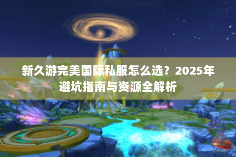新久游完美国际私服怎么选？2025年避坑指南与资源全解析