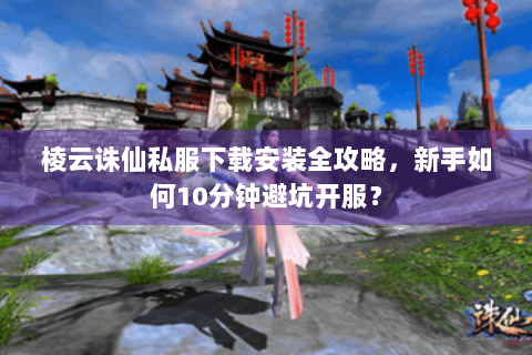 棱云诛仙私服下载安装全攻略，新手如何10分钟避坑开服？