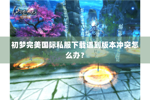 初梦完美国际私服下载遇到版本冲突怎么办？