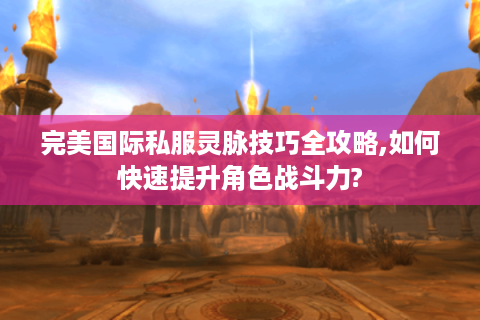 完美国际私服灵脉技巧全攻略,如何快速提升角色战斗力?