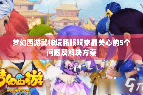 梦幻西游武神坛私服玩家最关心的5个问题及解决方案