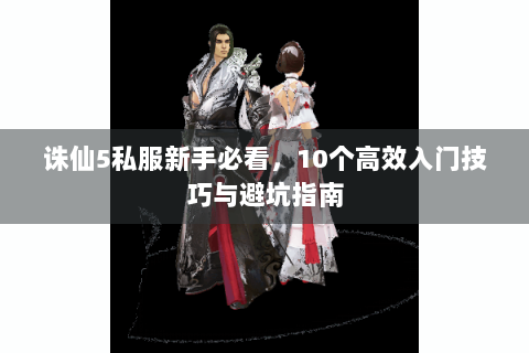 诛仙5私服新手必看，10个高效入门技巧与避坑指南