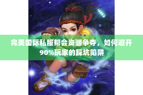 完美国际私服帮会资源争夺，如何避开90%玩家的踩坑陷阱