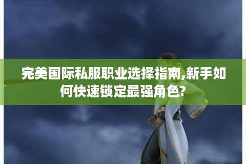 完美国际私服职业选择指南,新手如何快速锁定最强角色?