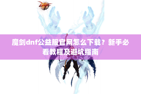 魔剑dnf公益服官网怎么下载？新手必看教程及避坑指南