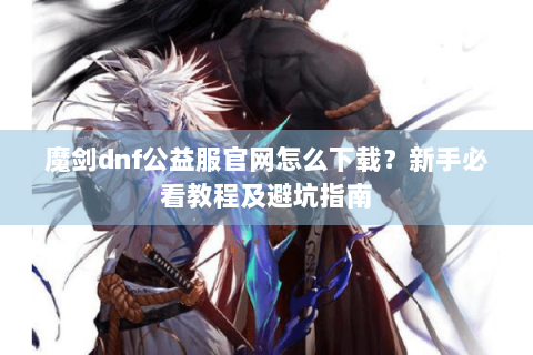 魔剑dnf公益服官网怎么下载？新手必看教程及避坑指南