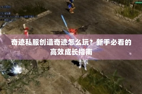 奇迹私服创造奇迹怎么玩？新手必看的高效成长指南