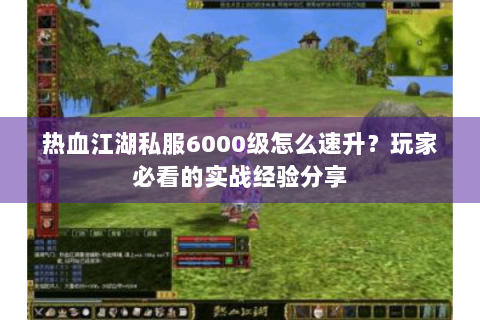 热血江湖私服6000级怎么速升？玩家必看的实战经验分享
