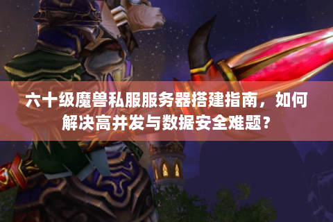 六十级魔兽私服服务器搭建指南，如何解决高并发与数据安全难题？