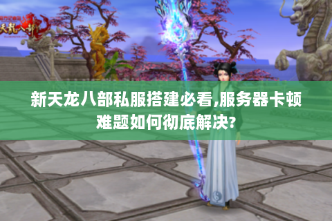 新天龙八部私服搭建必看,服务器卡顿难题如何彻底解决?