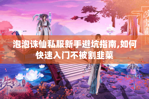 泡泡诛仙私服新手避坑指南,如何快速入门不被割韭菜