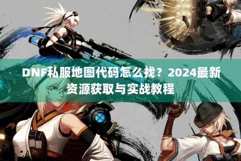 DNF私服地图代码怎么找？2024最新资源获取与实战教程